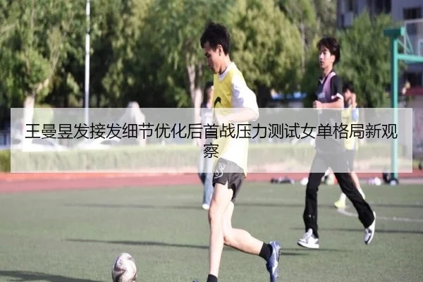 王曼昱发接发细节优化后首战压力测试女单格局新观察